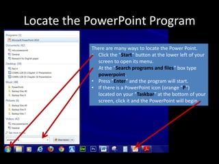 Locate the PowerPoint Program
           There are many ways to locate the Power Point.
           • Click the “Start” button at the lower left of your
             screen to open its menu.
           • At the “Search programs and files” box type
             powerpoint.
           • Press “Enter” and the program will start.
           • If there is a PowerPoint icon (orange “P”)
             located on your “Taskbar” at the bottom of your
             screen, click it and the PowerPoint will begin.
 