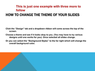 This is just one example with three more to
          follow
HOW TO CHANGE THE THEME OF YOUR SLIDES


Click the “Design” tab and a dropdown ribbon will come across the top of the
    screen.
Choose a theme and see if it looks okay to you. (You may have to try various
   designs until one works for you). Once selected all slides change.
Or you can select the “Background Styles” to the far right which will change the
   overall background color.
 