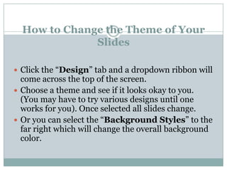 How to Change the Theme of Your
              Slides

 Click the “Design” tab and a dropdown ribbon will
  come across the top of the screen.
 Choose a theme and see if it looks okay to you.
  (You may have to try various designs until one
  works for you). Once selected all slides change.
 Or you can select the “Background Styles” to the
  far right which will change the overall background
  color.
 
