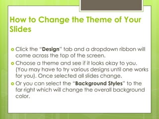 How to Change the Theme of Your
Slides

 Click  the “Design” tab and a dropdown ribbon will
  come across the top of the screen.
 Choose a theme and see if it looks okay to you.
  (You may have to try various designs until one works
  for you). Once selected all slides change.
 Or you can select the “Background Styles” to the
  far right which will change the overall background
  color.
 