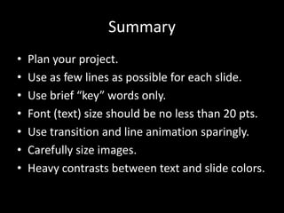 Summary
•   Plan your project.
•   Use as few lines as possible for each slide.
•   Use brief “key” words only.
•   Font (text) size should be no less than 20 pts.
•   Use transition and line animation sparingly.
•   Carefully size images.
•   Heavy contrasts between text and slide colors.
 