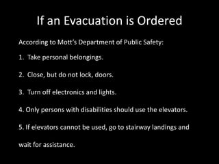 If an Evacuation is Ordered
According to Mott’s Department of Public Safety:

1. Take personal belongings.

2. Close, but do not lock, doors.

3. Turn off electronics and lights.

4. Only persons with disabilities should use the elevators.

5. If elevators cannot be used, go to stairway landings and

wait for assistance.
 