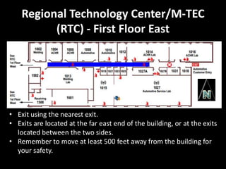 Regional Technology Center/M-TEC
          (RTC) - First Floor East




• Exit using the nearest exit.
• Exits are located at the far east end of the building, or at the exits
  located between the two sides.
• Remember to move at least 500 feet away from the building for
  your safety.
 