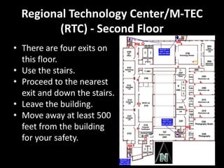 Regional Technology Center/M-TEC
         (RTC) - Second Floor
• There are four exits on
  this floor.
• Use the stairs.
• Proceed to the nearest
  exit and down the stairs.
• Leave the building.
• Move away at least 500
  feet from the building
  for your safety.
 