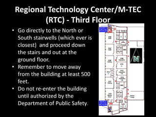 Regional Technology Center/M-TEC
         (RTC) - Third Floor
• Go directly to the North or
  South stairwells (which ever is
  closest) and proceed down
  the stairs and out at the
  ground floor.
• Remember to move away
  from the building at least 500
  feet.
• Do not re-enter the building
  until authorized by the
  Department of Public Safety.
 
