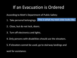 If an Evacuation is Ordered
According to Mott’s Department of Public Safety:

1. Take personal belongings. This is what my next slide looks like.

2. Close, but do not lock, doors.

3. Turn off electronics and lights.

4. Only persons with disabilities should use the elevators.

5. If elevators cannot be used, go to stairway landings and

wait for assistance.
 