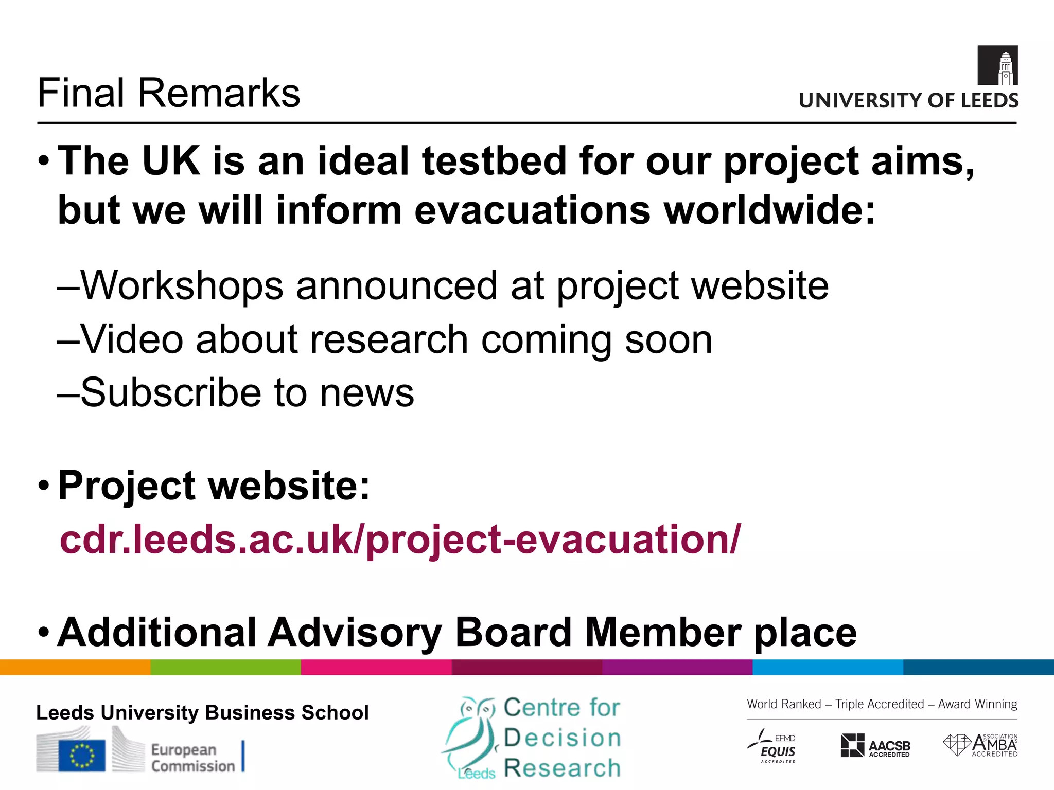 Leeds University Business School
Final Remarks
•The UK is an ideal testbed for our project aims,
but we will inform evacuations worldwide:
‒Workshops announced at project website
‒Video about research coming soon
‒Subscribe to news
•Project website:
cdr.leeds.ac.uk/project-evacuation/
•Additional Advisory Board Member place
 
