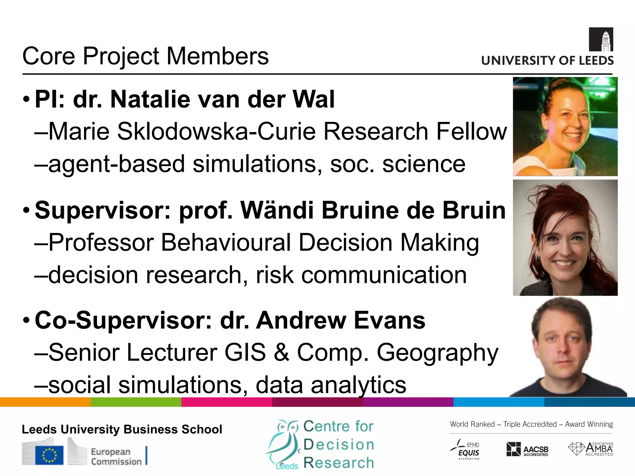 Leeds University Business School
Core Project Members
•PI: dr. Natalie van der Wal
‒Marie Sklodowska-Curie Research Fellow
‒agent-based simulations, soc. science
•Supervisor: prof. Wändi Bruine de Bruin
‒Professor Behavioural Decision Making
‒decision research, risk communication
•Co-Supervisor: dr. Andrew Evans
‒Senior Lecturer GIS & Comp. Geography
‒social simulations, data analytics
 
