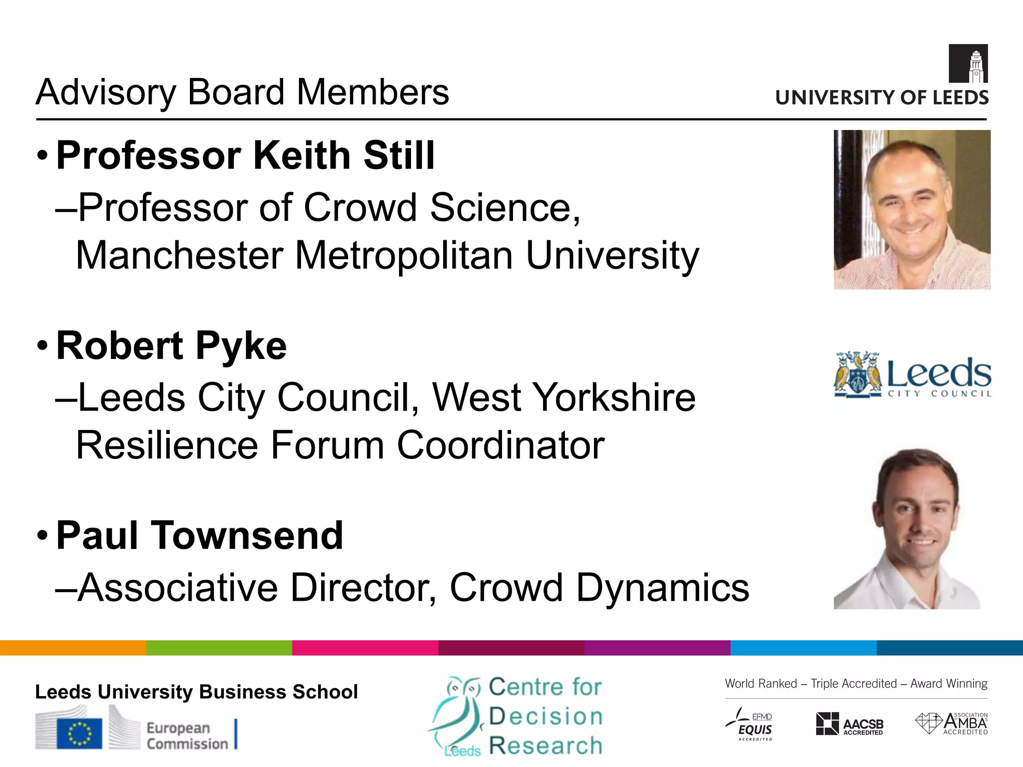 Leeds University Business School
Advisory Board Members
•Professor Keith Still
‒Professor of Crowd Science,
Manchester Metropolitan University
•Robert Pyke
‒Leeds City Council, West Yorkshire
Resilience Forum Coordinator
•Paul Townsend
‒Associative Director, Crowd Dynamics
 