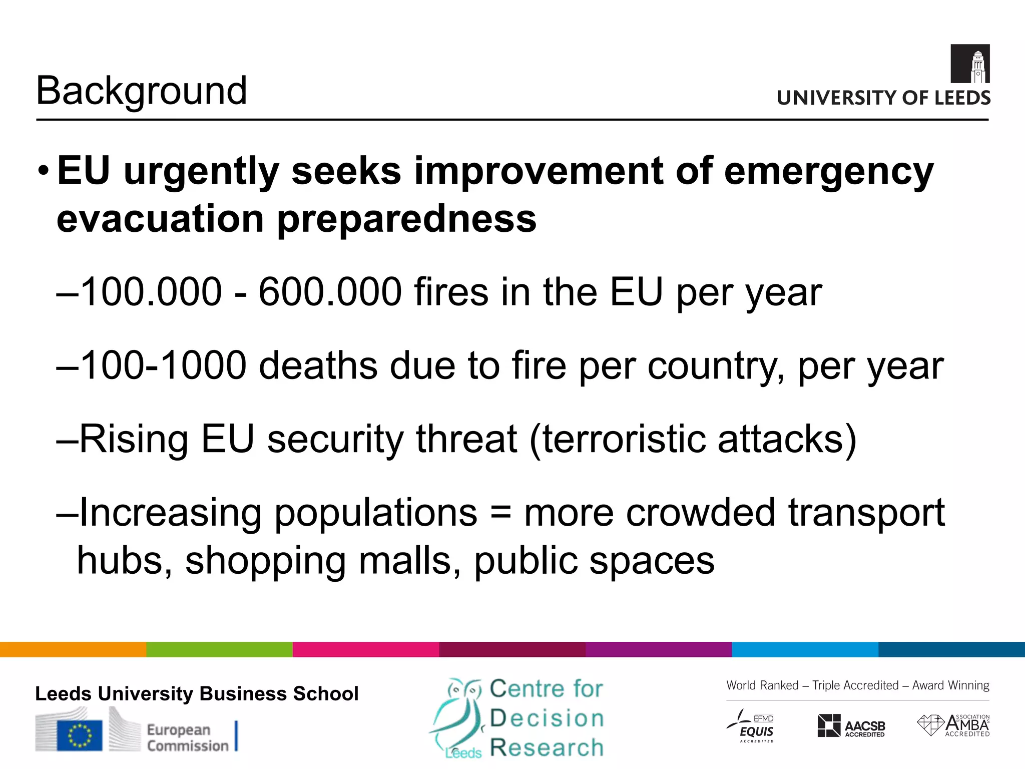 Leeds University Business School
Background
•EU urgently seeks improvement of emergency
evacuation preparedness
‒100.000 - 600.000 fires in the EU per year
‒100-1000 deaths due to fire per country, per year
‒Rising EU security threat (terroristic attacks)
‒Increasing populations = more crowded transport
hubs, shopping malls, public spaces
 