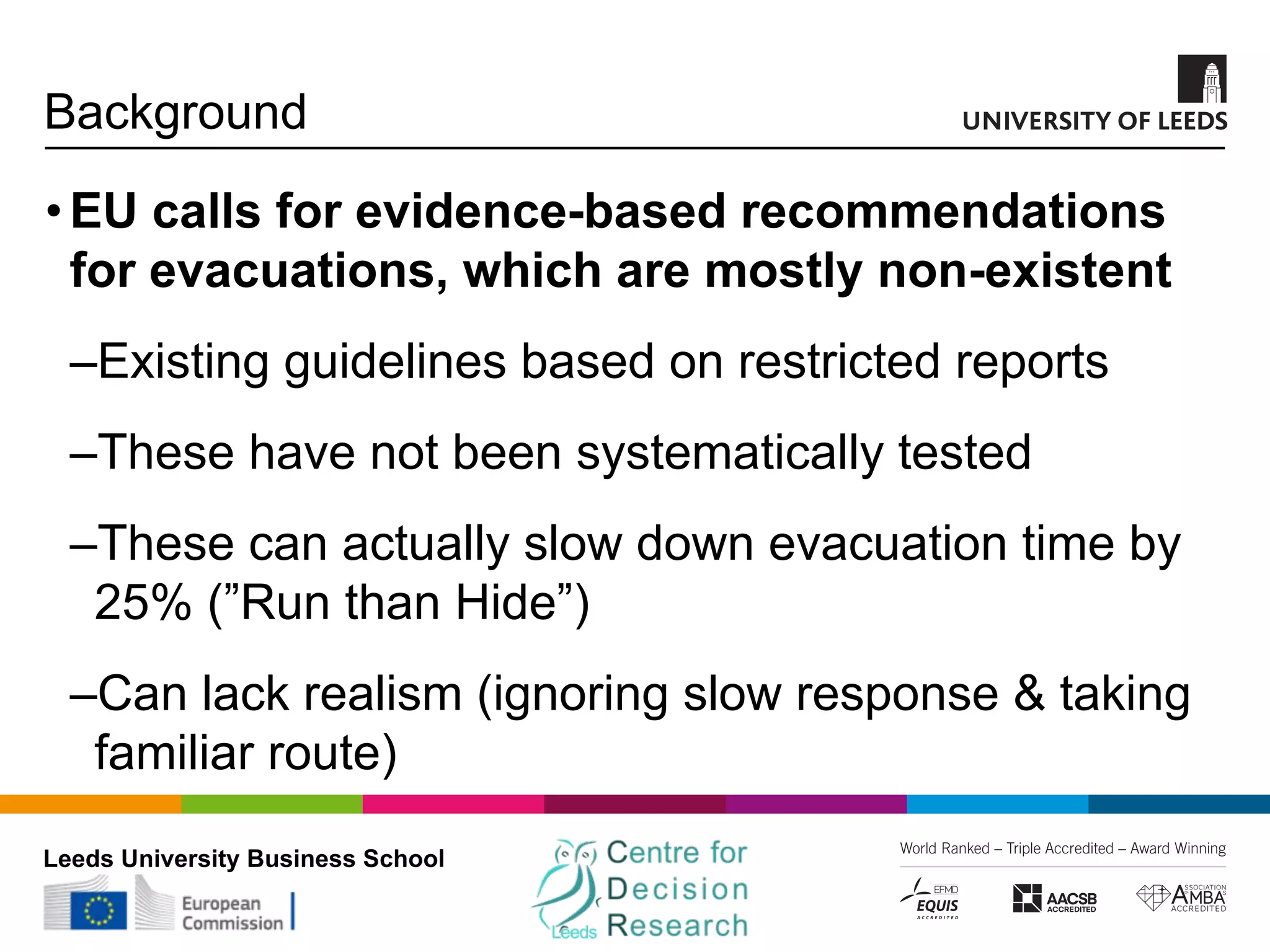 Leeds University Business School
Background
•EU calls for evidence-based recommendations
for evacuations, which are mostly non-existent
‒Existing guidelines based on restricted reports
‒These have not been systematically tested
‒These can actually slow down evacuation time by
25% (”Run than Hide”)
‒Can lack realism (ignoring slow response & taking
familiar route)
 