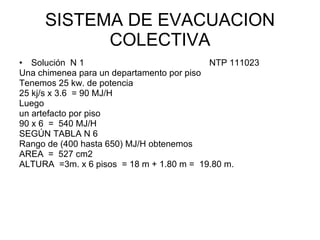 SISTEMA DE EVACUACION
           COLECTIVA
• Solución N 1                             NTP 111023
Una chimenea para un departamento por piso
Tenemos 25 kw. de potencia
25 kj/s x 3.6 = 90 MJ/H
Luego
un artefacto por piso
90 x 6 = 540 MJ/H
SEGÚN TABLA N 6
Rango de (400 hasta 650) MJ/H obtenemos
AREA = 527 cm2
ALTURA =3m. x 6 pisos = 18 m + 1.80 m = 19.80 m.
 