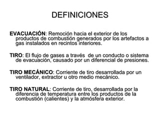 DEFINICIONES

EVACUACIÓN: Remoción hacia el exterior de los
  productos de combustión generados por los artefactos a
  gas instalados en recintos interiores.

TIRO: El flujo de gases a través de un conducto o sistema
  de evacuación, causado por un diferencial de presiones.

TIRO MECÁNICO: Corriente de tiro desarrollada por un
  ventilador, extractor u otro medio mecánico.

TIRO NATURAL: Corriente de tiro, desarrollada por la
  diferencia de temperatura entre los productos de la
  combustión (calientes) y la atmósfera exterior.
 