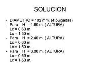 SOLUCION
• DIAMETRO = 102 mm. (4 pulgadas)
- Para H = 1.80 m. ( ALTURA)
  Lc = 0.60 m
  Lc = 1.50 m
- Para H = 2.40 m. ( ALTURA)
  Lc = 0.60 m
  Lc = 1.50 m.
- Para H = 3.00 m. ( ALTURA)
  Lc = 0.60 m
  Lc = 1.50 m.
 