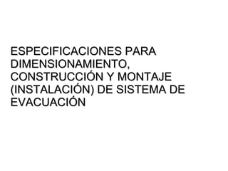 ESPECIFICACIONES PARA
DIMENSIONAMIENTO,
CONSTRUCCIÓN Y MONTAJE
(INSTALACIÓN) DE SISTEMA DE
EVACUACIÓN
 