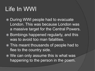 Life In WWI
During WWI people had to evacuate
London. This was because London was
a massive target for the Central Powers.
 Bombings happened regularly, and this
was to avoid too man fatalities.
 This meant thousands of people had to
flee to the country side.
 We can only assume this is what was
happening to the person in the poem.


 