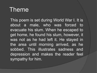 Theme
This poem is set during World War I. It is
about a male, who was forced to
evacuate his slum. When he escaped to
get home, he found his slum, however, it
was not as he had left it. He stayed in
the area until morning arrived, as he
sobbed. This illustrates sadness and
depression and makes the reader feel
sympathy for him.

 