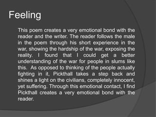 Feeling
This poem creates a very emotional bond with the
reader and the writer. The reader follows the male
in the poem through his short experience in the
war, showing the hardship of the war, exposing the
reality. I found that I could get a better
understanding of the war for people in slums like
this. As opposed to thinking of the people actually
fighting in it, Pickthall takes a step back and
shines a light on the civilians, completely innocent,
yet suffering. Through this emotional contact, I find
Pickthall creates a very emotional bond with the
reader.

 
