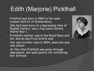 Edith (Marjorie) Pickthall
•

•

•
•
•

Pickthall was born in 1883 in the west
London district of Gunnersbury
She had been born at a depressing time of
English history, only a few years before
World War 1
Pickthall’s mother was in the Royal Navy and
her dad an electrical drafts man
Her only brother died in 1894, when she was
only eleven
At this time Pickthall was going through
depression, she used poetry for ventilating
her distress

 