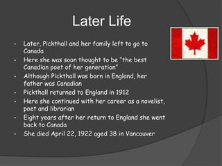 Later Life
•

•
•
•
•
•

•

Later, Pickthall and her family left to go to
Canada
Here she was soon thought to be “the best
Canadian poet of her generation”
Although Pickthall was born in England, her
father was Canadian
Pickthall returned to England in 1912
Here she continued with her career as a novelist,
poet and librarian
Eight years after her return to England she went
back to Canada
She died April 22, 1922 aged 38 in Vancouver

 