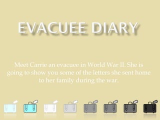Meet Carrie an evacuee in World War II. She is going to show you some of the letters she sent home to her family during the war. 