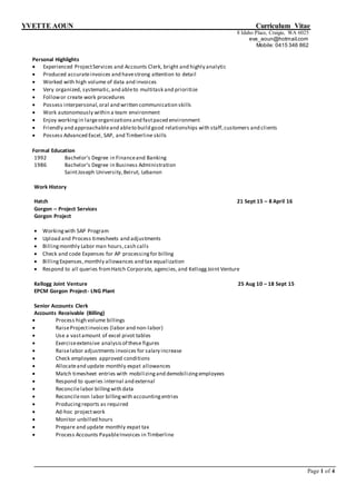 YVETTE AOUN Curriculum Vitae
Page 1 of 4
8 Idaho Place, Craigie, WA 6025
eva_aoun@hotmail.com
Mobile: 0415 346 862
Personal Highlights
 Experienced ProjectServices and Accounts Clerk, bright and highly analytic
 Produced accurateinvoices and havestrong attention to detail
 Worked with high volume of data and invoices
 Very organized, systematic,and ableto multitask and prioritize
 Followor create work procedures
 Possess interpersonal,oral and written communication skills
 Work autonomously within a team environment
 Enjoy workingin largeorganizationsand fastpaced environment
 Friendly and approachableand ableto build good relationships with staff,customers and clients
 Possess Advanced Excel, SAP, and Timberline skills
Formal Education
1992 Bachelor’s Degree in Financeand Banking
1986 Bachelor’s Degree in Business Administration
SaintJoseph University,Beirut, Lebanon
Work History
Hatch 21 Sept 15 – 8 April 16
Gorgon – Project Services
Gorgon Project
 Workingwith SAP Program
 Upload and Process timesheets and adjustments
 Billingmonthly Labor man hours,cash calls
 Check and code Expenses for AP processingfor billing
 BillingExpenses,monthly allowances and tax equalization
 Respond to all queries fromHatch Corporate, agencies,and KelloggJoint Venture
Kellogg Joint Venture 25 Aug 10 – 18 Sept 15
EPCM Gorgon Project- LNG Plant
Senior Accounts Clerk
Accounts Receivable (Billing)
 Process high volume billings
 RaiseProjectinvoices (labor and non-labor)
 Use a vastamount of excel pivot tables
 Exerciseextensive analysisof these figures
 Raiselabor adjustments invoices for salary increase
 Check employees approved conditions
 Allocateand update monthly expat allowances
 Match timesheet entries with mobilizingand demobilizingemployees
 Respond to queries internal and external
 Reconcilelabor billingwith data
 Reconcilenon labor billingwith accountingentries
 Producingreports as required
 Ad-hoc projectwork
 Monitor unbilled hours
 Prepare and update monthly expat tax
 Process Accounts PayableInvoices in Timberline
 