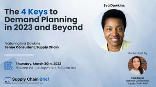 The 4 Keys to
Demand Planning
in 2023 and Beyond
Eva Dawkins
Thursday, March 30th, 2023
9:30am PDT, 12:30pm EDT, 5:30pm BST
Tara Dwyer
Webinar Coordinator,
Supply Chain Brief
featuring Eva Dawkins
Senior Consultant, Supply Chain
Moderated by
 