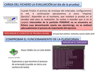 CARGA DEL FICHERO LA EVALUACIÓN (el día de la prueba)
              Cuando finalice el proceso de arranque del ordenador, configuraremos
              la red. A continuación ejecutaremos el icono “Importar
              Ejercicio”, disponible en el escritorio, que instalará la prueba en el
              servidor web para su realización. Se vuelve a recordar que si en la
              carpeta intercambio de la partición PENDRIVE no se encuentra un
              fichero cuya denominación exacta sea ejercicio.tgz, no se realizará
              adecuadamente el proceso de importación del ejercicio.

DESCARGAR EL EJERCICIO DE PRUEBA (18 Mb)       sirve para hacer prácticas. contraseña y usuario: alu50 a alu79


 COMPROBAR EL FUNCIONAMIENTO DE LA PLATAFORMA
                                                             ARRANCAR EL SERVIDOR


              Hacer Doble clic en este botón



      Esperamos a que termine el proceso
      de arrancado (cuando se cierra una
      ventana de texto)
 