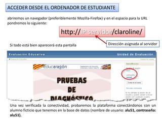 ACCEDER DESDE EL ORDENADOR DE ESTUDIANTE
abriremos un navegador (preferiblemente Mozilla-Firefox) y en el espacio para la URL
pondremos lo siguiente:

                                http://IP servidor/claroline/
 Si todo está bien aparecerá esta pantalla                  Dirección asignada al servidor




 Una vez verificada la conectividad, probaremos la plataforma conectándonos con un
 alumno ficticio que tenemos en la base de datos (nombre de usuario: alu51, contraseña:
 alu51).
 