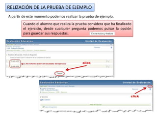 RELIZACIÓN DE LA PRUEBA DE EJEMPLO
A partir de este momento podemos realizar la prueba de ejemplo.
        Cuando el alumno que realiza la prueba considera que ha finalizado
        el ejercicio, desde cualquier pregunta podemos pulsar la opción
        para guardar sus respuestas.




                                            click




                                                                         click
 