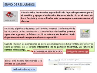 ENVÍO DE RESULTADOS

                Cuando todos los usuarios hayan finalizado la prueba podremos parar
                el servidor y apagar el ordenador. Hacemos doble clic en el icono de
                Parar Servidor y cuando finalice este proceso procederemos a cerrar el
                sistema.


Finalizado el proceso de parada del servidor, tenemos la información de
las respuestas de los alumnos en la base de datos de claroline y vamos
a proceder a generar un fichero con dicha información. En el escritorio
disponemos de un icono para realizar esta operación:

Cuando finalizan las operaciones se cierra automáticamente dicha ventana de texto y se
habrá generado, en la carpeta intercambio de la partición PENDRIVE, un fichero de
nombre xxxxxxxx.tgz.
                             RENOMBRAR ESTE FICHERO         Código del centro.tgz


Enviar este fichero renombrado a la
Unidad de Evaluación

        evaluacion@aragon.es
 
