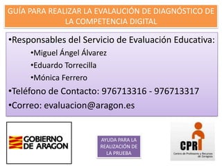 GUÍA PARA REALIZAR LA EVALAUCIÓN DE DIAGNÓSTICO DE
              LA COMPETENCIA DIGITAL

•Responsables del Servicio de Evaluación Educativa:
     •Miguel Ángel Álvarez
     •Eduardo Torrecilla
     •Mónica Ferrero
•Teléfono de Contacto: 976713316 - 976713317
•Correo: evaluacion@aragon.es


                        AYUDA PARA LA
                        REALIZACIÓN DE
                          LA PRUEBA
 