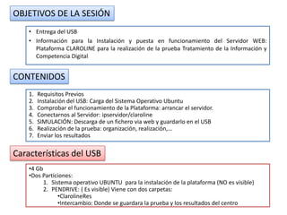 OBJETIVOS DE LA SESIÓN
    • Entrega del USB
    • Información para la Instalación y puesta en funcionamiento del Servidor WEB:
      Plataforma CLAROLINE para la realización de la prueba Tratamiento de la Información y
      Competencia Digital


CONTENIDOS
    1.   Requisitos Previos
    2.   Instalación del USB: Carga del Sistema Operativo Ubuntu
    3.   Comprobar el funcionamiento de la Plataforma: arrancar el servidor.
    4.   Conectarnos al Servidor: ipservidor/claroline
    5.   SIMULACIÓN: Descarga de un fichero via web y guardarlo en el USB
    6.   Realización de la prueba: organización, realización,…
    7.   Enviar los resultados

Características del USB
    •4 Gb
    •Dos Particiones:
          1. Sistema operativo UBUNTU para la instalación de la plataforma (NO es visible)
          2. PENDRIVE: ( Es visible) Viene con dos carpetas:
                •ClarolineRes
                •Intercambio: Donde se guardara la prueba y los resultados del centro
 