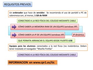 REQUISITOS PREVIOS

   Un ordenador que hace de servidor: Se recomienda el uso de portátil o PC de
   sobremesa con, al menos, 1 GB de RAM

           CONECTADO A LA RED FÍSICA DEL COLEGIO MEDIANTE CABLE

           CÓMO SABER LA MEMORIA RAM DE UN EQUIPO (windows XP)


           CÓMO SABER LA IP DE UN EQUIPO (windows XP)           IP dinámica

           QUE PERMITA ARRANCAR EL EQUIPO DESDE PUERTO USB

   Equipos para los alumnos: conectados a la red física (no inalámbrica. Deben
   tener instalado el navegador “Mozilla Firefox”

           CONECTADO A LA RED FÍSICA DEL COLEGIO MEDIANTE CABLE


  INFORMACION en www.cpr1.es/tic
 