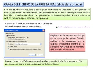 CARGA DEL FICHERO DE LA PRUEBA REAL (el día de la prueba)
Como la prueba real requiere la descarga de un fichero vía web para su incorporación a
nuestra plataforma en la memoria USB, exportación de los resultados y posterior envío a
la Unidad de evaluación, el día que oportunamente se comunique habrá una prueba en la
web de Evaluación para entrenar este proceso.

A través de la web de evaluación y en la ubicación
que será oportunamente comunicado,


                                                elegimos en la ventana de diálogo
                                                de la descarga la opción Guardar
                                                archivo y lo guardamos en la
                                                carpeta intercambio dentro de la
                                                partición PENDRIVE de la memoria
                                                USB enviada a los centros.




Una vez tenemos el fichero descargado en la carpeta indicada de la memoria USB
ponemos en marcha el ordenador que hará de servidor…
 