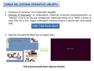 CARGA DEL SISTEMA OPERATIVO UBUNTU

1. Introducir el “pendrive” en el ordenador apagado.
2. Arrancar el ordenador: en ordenadores modernos arrancará automáticamente en
   “ubuntu” si no es así hay que configurarlo. Habrá que entrar en la “BIOS” o pulsar la
   tecla F10, F11 o F12 (según ordenador) mientras arranca y decirle que inicie desde
   USB:
                            USB: USB flash Disck

3. Aparece esta pantalla (dejar que se cargue solo)




                   Este proceso puede durar algunos minutos
 