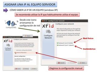 ASIGNAR UNA IP AL EQUIPO SERVIDOR
   CÓMO SABER LA IP DE UN EQUIPO (windows XP)
        Se recomienda utilizar la IP que habitualmente utiliza el equipo

           Desde este icono
           arrancamos la
           configuración de red




                                                                             Red física




                                                                             Inalámbrica




                                          Elegimos la configuración manual
 