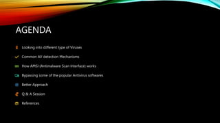 AGENDA
Looking into different type of Viruses
Common AV detection Mechanisms
How AMSI (Antimalware Scan Interface) works
Bypassing some of the popular Antivirus softwares
Better Approach
Q & A Session
References
 