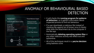 ANOMALY OR BEHAVIOURAL BASED
DETECTION
• It will checks the running program for patterns
of behaviour, so it gathers information about
inspected process to find out behaviour.
• If a user downloads a malicious file instead of
checking file against list of known virus it checks
what does the attachment do to the computer if
the file says
• Automatically deleting operating system files or
any other malicious activity will reflect out and
quarantine.
• All of this techniques result in a yes/no decision
using badness score
 