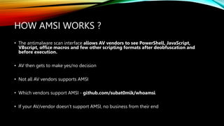 HOW AMSI WORKS ?
• The antimalware scan interface allows AV vendors to see PowerShell, JavaScript,
VBscript, office macros and few other scripting formats after deobfuscation and
before execution.
• AV then gets to make yes/no decision
• Not all AV vendors supports AMSI
• Which vendors support AMSI - github.com/subat0mik/whoamsi
• If your AV/vendor doesn’t support AMSI, no business from their end
 