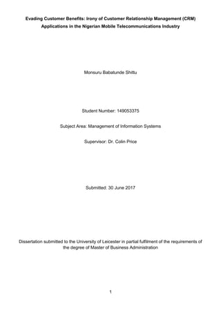 1
Evading Customer Benefits: Irony of Customer Relationship Management (CRM)
Applications in the Nigerian Mobile Telecommunications Industry
Monsuru Babatunde Shittu
Student Number: 149053375
Subject Area: Management of Information Systems
Supervisor: Dr. Colin Price
Submitted: 30 June 2017
Dissertation submitted to the University of Leicester in partial fulfilment of the requirements of
the degree of Master of Business Administration
 