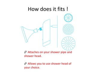 How does it fits !
 Attaches on your shower pipe and
shower head.
 Allows you to use shower head of
your choice.
 