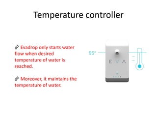 Temperature controller
 Evadrop only starts water
flow when desired
temperature of water is
reached.
 Moreover, it maintains the
temperature of water.
 