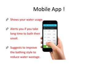 Mobile App !
 Shows your water usage.
 Alerts you if you take
long time to bath then
usual.
 Suggests to improve
the bathing style to
reduce water wastage.
 