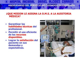 ¿QUE MISION LE ASIGNA LA O.M.S. A LA AUDITORIA
MÉDICA?
• Garantizar las
habilidades técnicas del
profesional.
• Permitir el uso eficiente
de los recursos
disponibles.
• Lograr la satisfacción del
paciente en sus
demandas y
expectativas.
ANIVERSARIO DEL SERVICIO DE CUIDADOS INTERMEDIOS
 