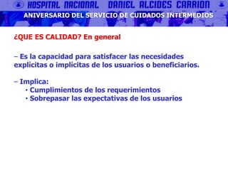 ANIVERSARIO DEL SERVICIO DE CUIDADOS INTERMEDIOS
¿QUE ES CALIDAD? En general
‒ Es la capacidad para satisfacer las necesidades
explícitas o implícitas de los usuarios o beneficiarios.
‒ Implica:
• Cumplimientos de los requerimientos
• Sobrepasar las expectativas de los usuarios
 