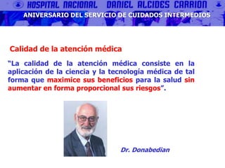 Calidad de la atención médica
“La calidad de la atención médica consiste en la
aplicación de la ciencia y la tecnología médica de tal
forma que maximice sus beneficios para la salud sin
aumentar en forma proporcional sus riesgos”.
Dr. Donabedian
ANIVERSARIO DEL SERVICIO DE CUIDADOS INTERMEDIOS
 