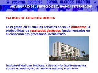 CALIDAD DE ATENCIÓN MÉDICA
Es el grado en el cual los servicios de salud aumentan la
probabilidad de resultados deseados fundamentados en
el conocimiento profesional actualizado.
Institute of Medicine. Medicare: A Strategy for Quality Assurance,
Volume II. Washington, DC: National Academy Press;1990.
ANIVERSARIO DEL SERVICIO DE CUIDADOS INTERMEDIOS
 