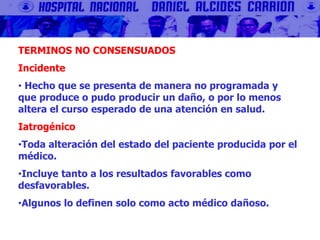 TERMINOS NO CONSENSUADOS
Incidente
• Hecho que se presenta de manera no programada y
que produce o pudo producir un daño, o por lo menos
altera el curso esperado de una atención en salud.
Iatrogénico
•Toda alteración del estado del paciente producida por el
médico.
•Incluye tanto a los resultados favorables como
desfavorables.
•Algunos lo definen solo como acto médico dañoso.
 
